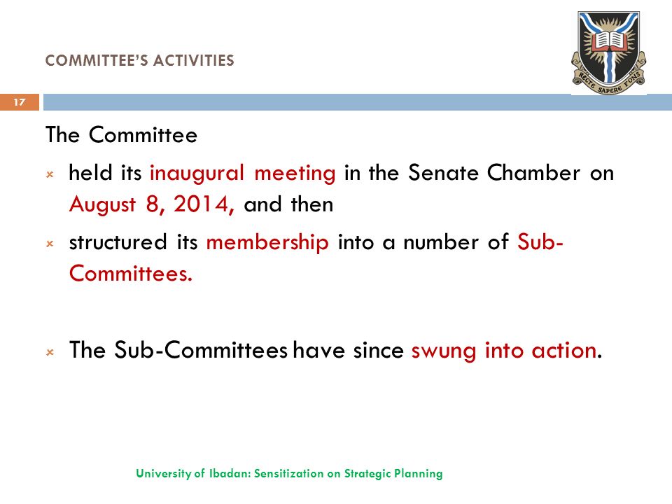 COMMITTEE’S ACTIVITIES University of Ibadan: Sensitization on Strategic Planning 17 The Committee  held its inaugural meeting in the Senate Chamber on August 8, 2014, and then  structured its membership into a number of Sub- Committees.