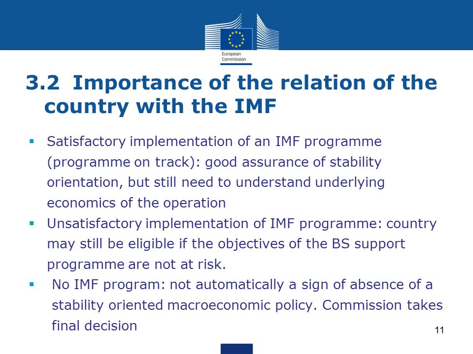 3.2Importance of the relation of the country with the IMF  Satisfactory implementation of an IMF programme (programme on track): good assurance of stability orientation, but still need to understand underlying economics of the operation  Unsatisfactory implementation of IMF programme: country may still be eligible if the objectives of the BS support programme are not at risk.