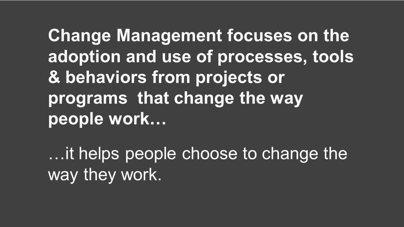 Information Management for Everyone Change Management focuses on the adoption and use of processes, tools & behaviors from projects or programs that change the way people work… …it helps people choose to change the way they work.