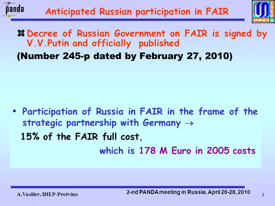 A.Vasiliev, IHEP-Protvino 2-nd PANDA meeting in Russia, April 26-28, Anticipated Russian participation in FAIR Decree of Russian Government on FAIR is signed by V.V.Putin and officially published (Number 245-р dated by February 27, 2010) Participation of Russia in FAIR in the frame of the strategic partnership with Germany  15% of the FAIR full cost, which is 178 M Euro in 2005 costs