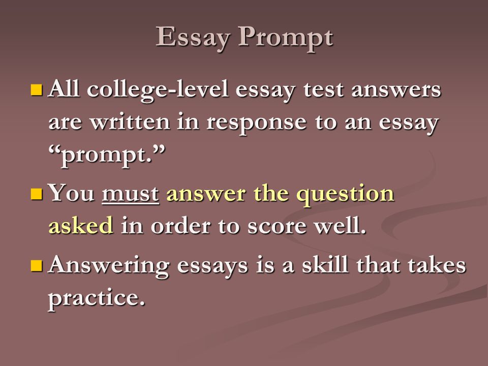 Essay Prompt All college-level essay test answers are written in response to an essay prompt. All college-level essay test answers are written in response to an essay prompt. You must answer the question asked in order to score well.