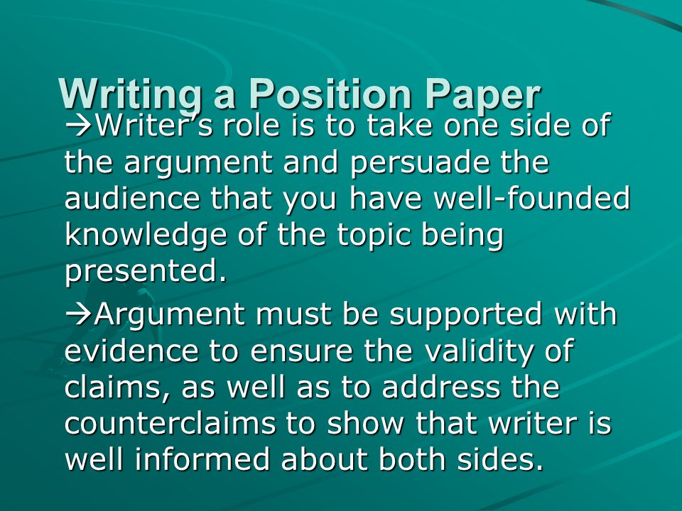 Writing a Position Paper  Writer’s role is to take one side of the argument and persuade the audience that you have well-founded knowledge of the topic being presented.