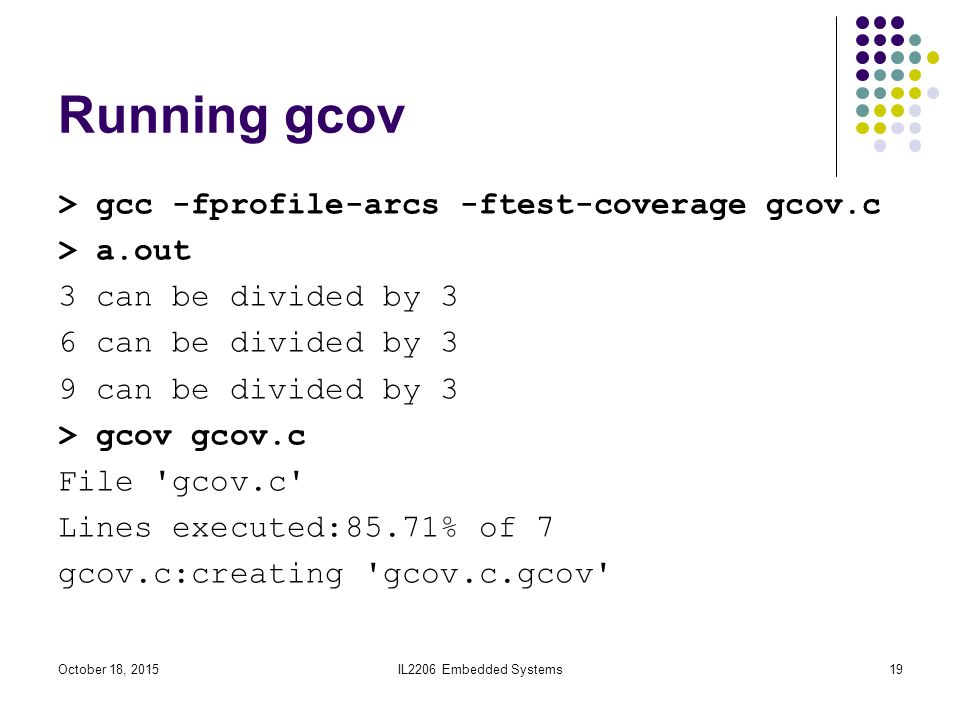 Running gcov > gcc -fprofile-arcs -ftest-coverage gcov.c > a.out 3 can be divided by 3 6 can be divided by 3 9 can be divided by 3 > gcov gcov.c File gcov.c Lines executed:85.71% of 7 gcov.c:creating gcov.c.gcov IL2206 Embedded Systems19October 18, 2015