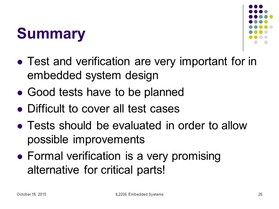 IL2206 Embedded Systems26 Summary Test and verification are very important for in embedded system design Good tests have to be planned Difficult to cover all test cases Tests should be evaluated in order to allow possible improvements Formal verification is a very promising alternative for critical parts.