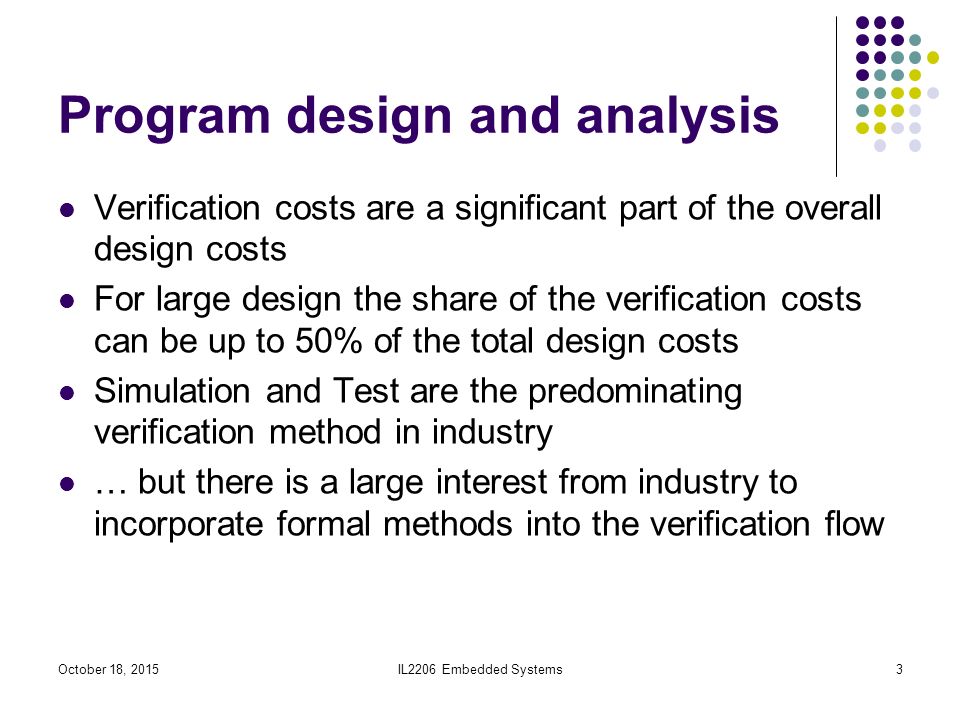 IL2206 Embedded Systems3 Program design and analysis Verification costs are a significant part of the overall design costs For large design the share of the verification costs can be up to 50% of the total design costs Simulation and Test are the predominating verification method in industry … but there is a large interest from industry to incorporate formal methods into the verification flow October 18, 2015