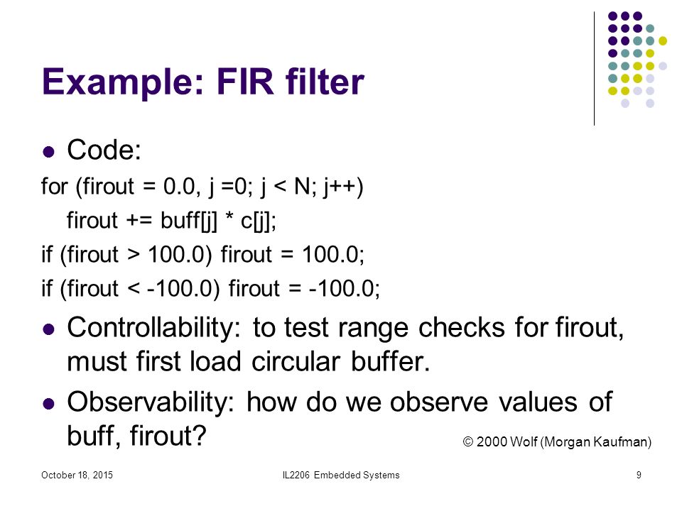 IL2206 Embedded Systems9 Example: FIR filter Code: for (firout = 0.0, j =0; j < N; j++) firout += buff[j] * c[j]; if (firout > 100.0) firout = 100.0; if (firout < ) firout = ; Controllability: to test range checks for firout, must first load circular buffer.