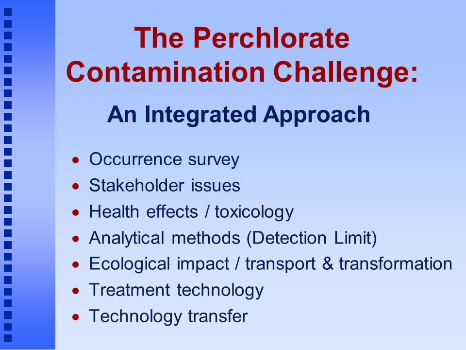 The Perchlorate Contamination Challenge:  Occurrence survey  Stakeholder issues  Health effects / toxicology  Analytical methods (Detection Limit)  Ecological impact / transport & transformation  Treatment technology  Technology transfer An Integrated Approach