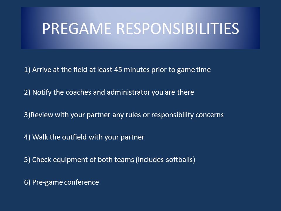 1) Arrive at the field at least 45 minutes prior to game time 2) Notify the coaches and administrator you are there 3)Review with your partner any rules or responsibility concerns 4) Walk the outfield with your partner 5) Check equipment of both teams (includes softballs) 6) Pre-game conference