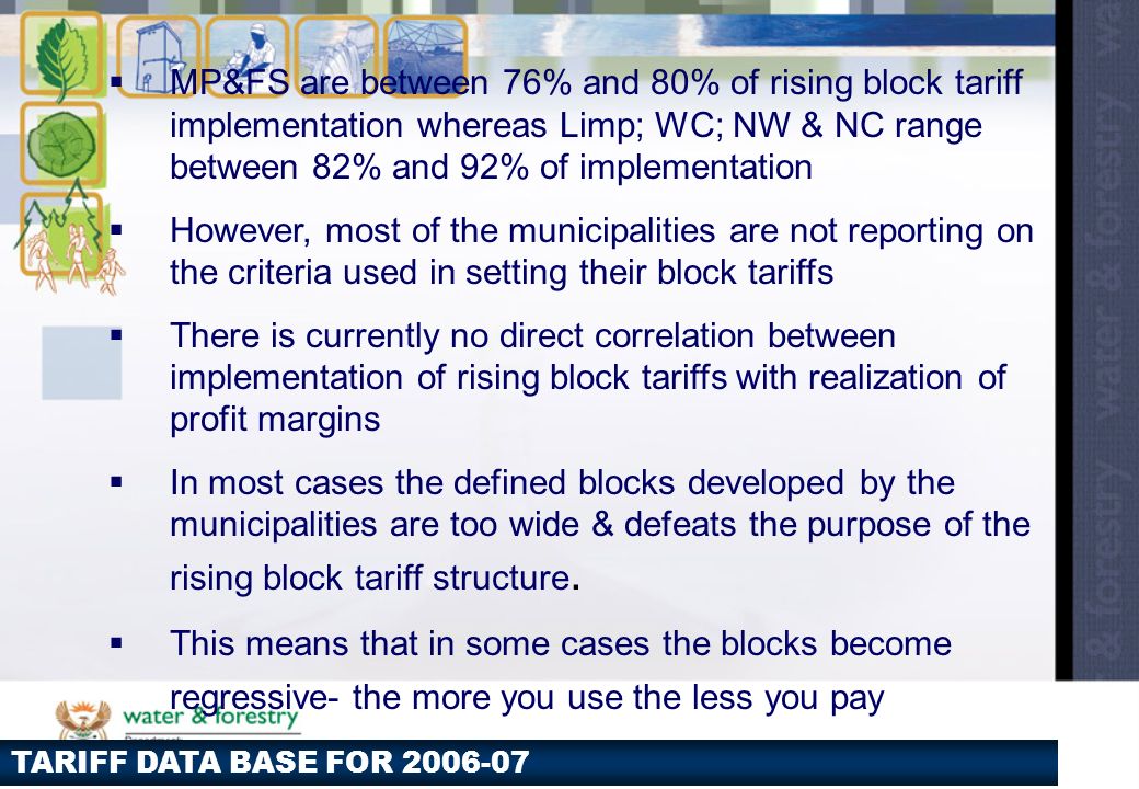TARIFF DATA BASE FOR  MP&FS are between 76% and 80% of rising block tariff implementation whereas Limp; WC; NW & NC range between 82% and 92% of implementation  However, most of the municipalities are not reporting on the criteria used in setting their block tariffs  There is currently no direct correlation between implementation of rising block tariffs with realization of profit margins  In most cases the defined blocks developed by the municipalities are too wide & defeats the purpose of the rising block tariff structure.