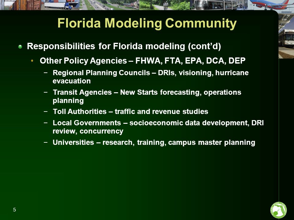 Florida Modeling Community Responsibilities for Florida modeling (cont’d) Other Policy Agencies – FHWA, FTA, EPA, DCA, DEP −Regional Planning Councils – DRIs, visioning, hurricane evacuation −Transit Agencies – New Starts forecasting, operations planning −Toll Authorities – traffic and revenue studies −Local Governments – socioeconomic data development, DRI review, concurrency −Universities – research, training, campus master planning 5