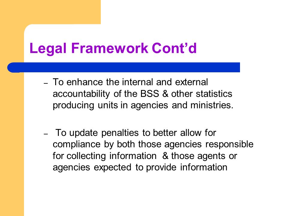 Legal Framework Cont’d – To enhance the internal and external accountability of the BSS & other statistics producing units in agencies and ministries.