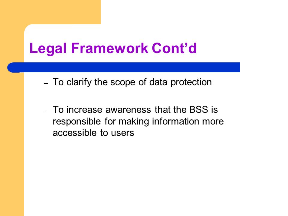 Legal Framework Cont’d – To clarify the scope of data protection – To increase awareness that the BSS is responsible for making information more accessible to users