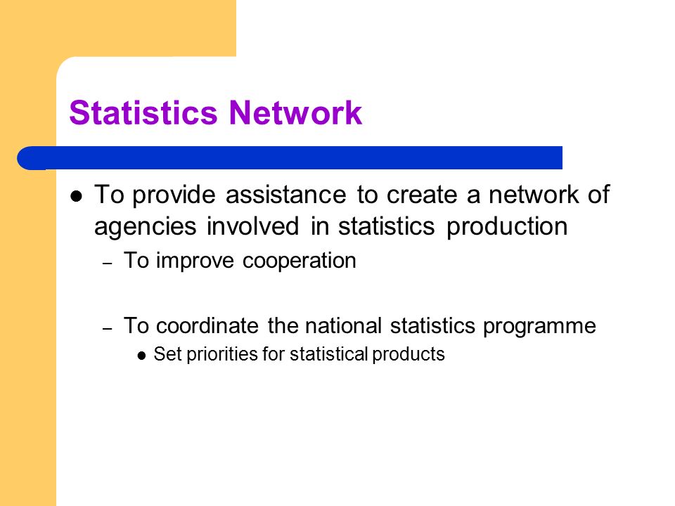 Statistics Network To provide assistance to create a network of agencies involved in statistics production – To improve cooperation – To coordinate the national statistics programme Set priorities for statistical products