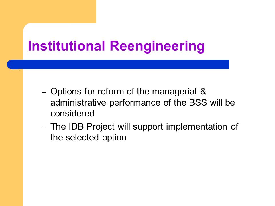 Institutional Reengineering – Options for reform of the managerial & administrative performance of the BSS will be considered – The IDB Project will support implementation of the selected option