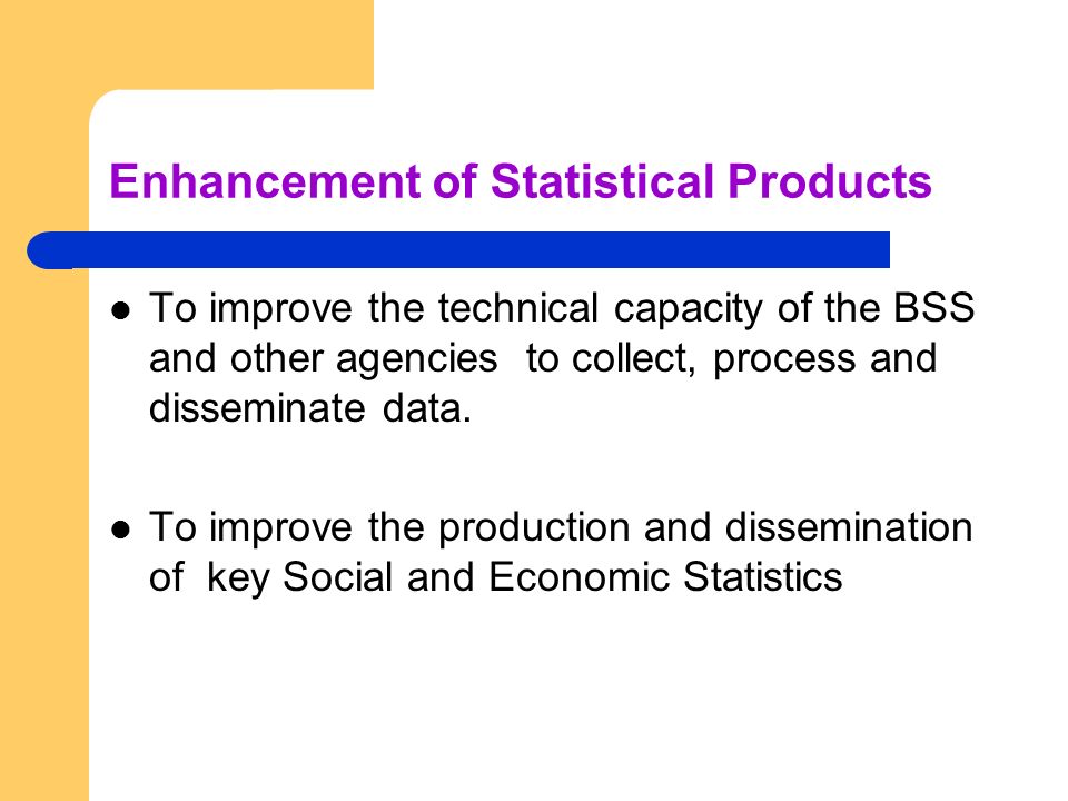 Enhancement of Statistical Products To improve the technical capacity of the BSS and other agencies to collect, process and disseminate data.