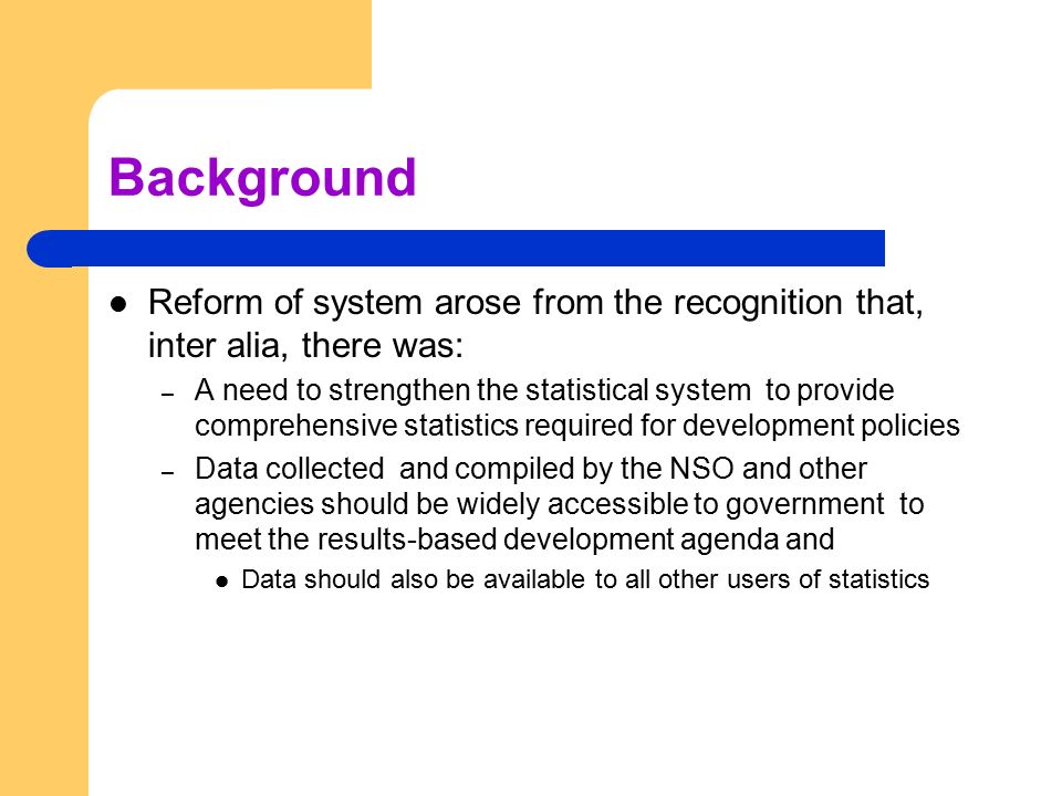 Background Reform of system arose from the recognition that, inter alia, there was: – A need to strengthen the statistical system to provide comprehensive statistics required for development policies – Data collected and compiled by the NSO and other agencies should be widely accessible to government to meet the results-based development agenda and Data should also be available to all other users of statistics
