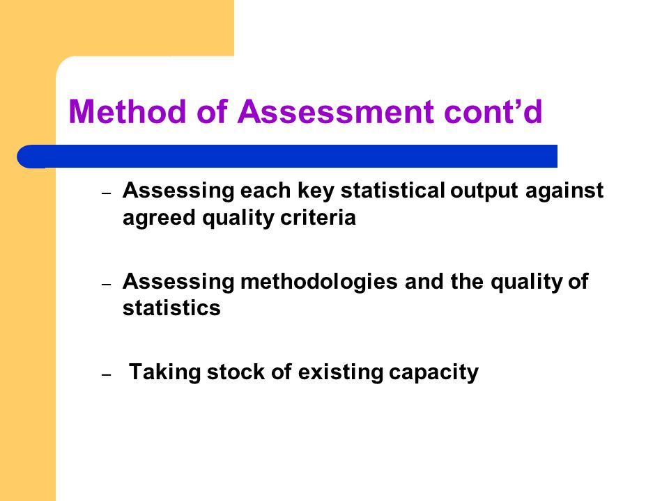 Method of Assessment cont’d – Assessing each key statistical output against agreed quality criteria – Assessing methodologies and the quality of statistics – Taking stock of existing capacity