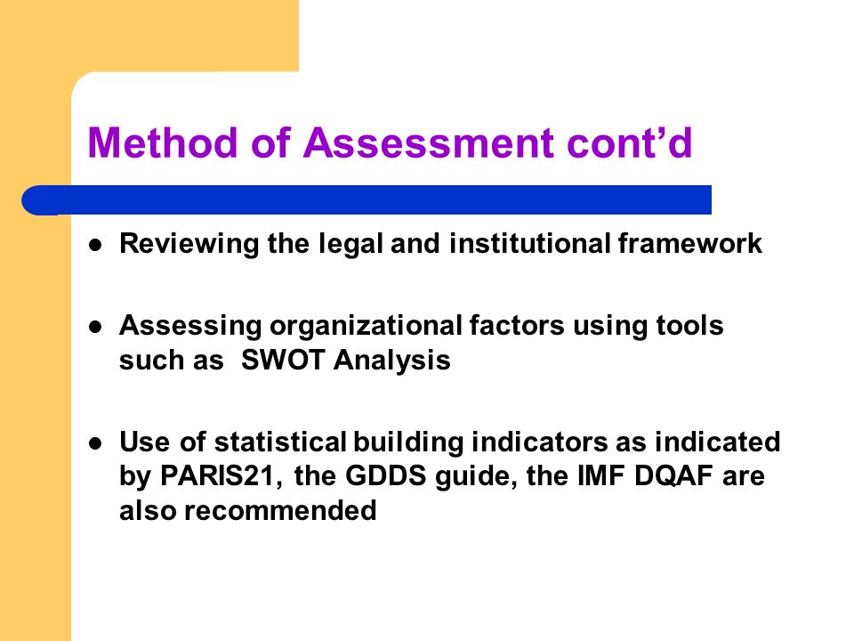 Method of Assessment cont’d Reviewing the legal and institutional framework Assessing organizational factors using tools such as SWOT Analysis Use of statistical building indicators as indicated by PARIS21, the GDDS guide, the IMF DQAF are also recommended