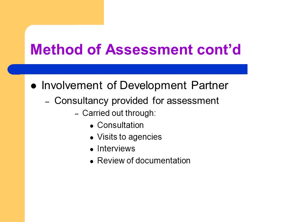 Method of Assessment cont’d Involvement of Development Partner – Consultancy provided for assessment – Carried out through: Consultation Visits to agencies Interviews Review of documentation