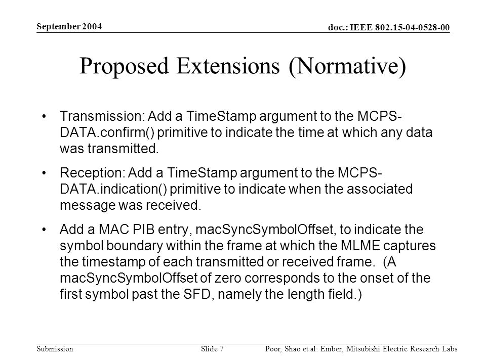 doc.: IEEE Submission September 2004 Poor, Shao et al: Ember, Mitsubishi Electric Research LabsSlide 7 Proposed Extensions (Normative) Transmission: Add a TimeStamp argument to the MCPS- DATA.confirm() primitive to indicate the time at which any data was transmitted.