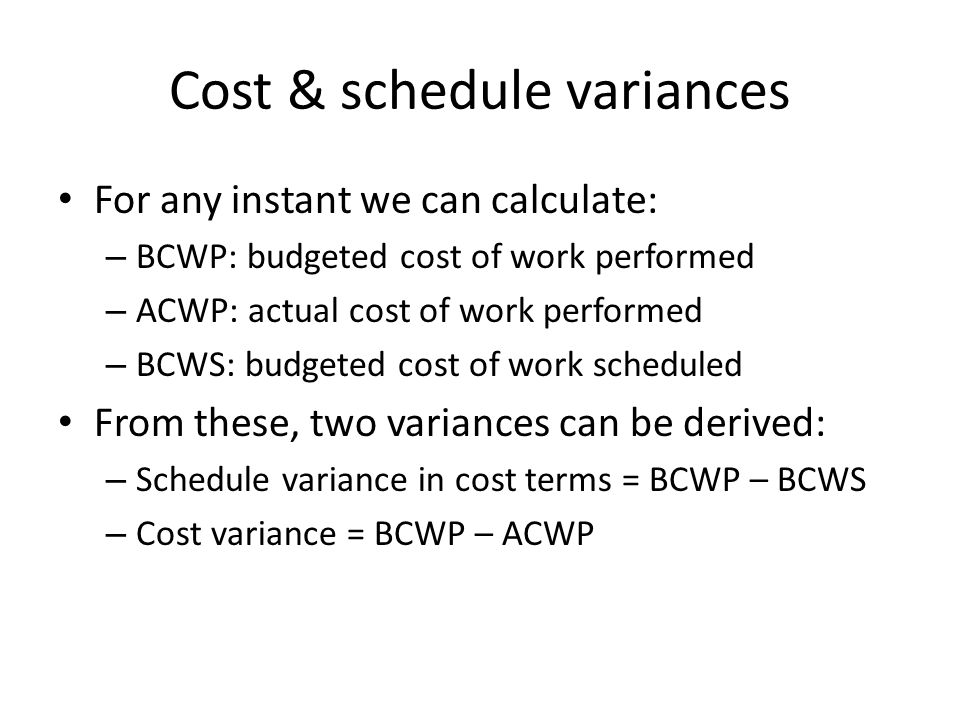 Cost & schedule variances For any instant we can calculate: – BCWP: budgeted cost of work performed – ACWP: actual cost of work performed – BCWS: budgeted cost of work scheduled From these, two variances can be derived: – Schedule variance in cost terms = BCWP – BCWS – Cost variance = BCWP – ACWP