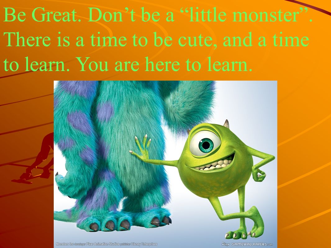 Be Great. Don’t be a little monster . There is a time to be cute, and a time to learn.