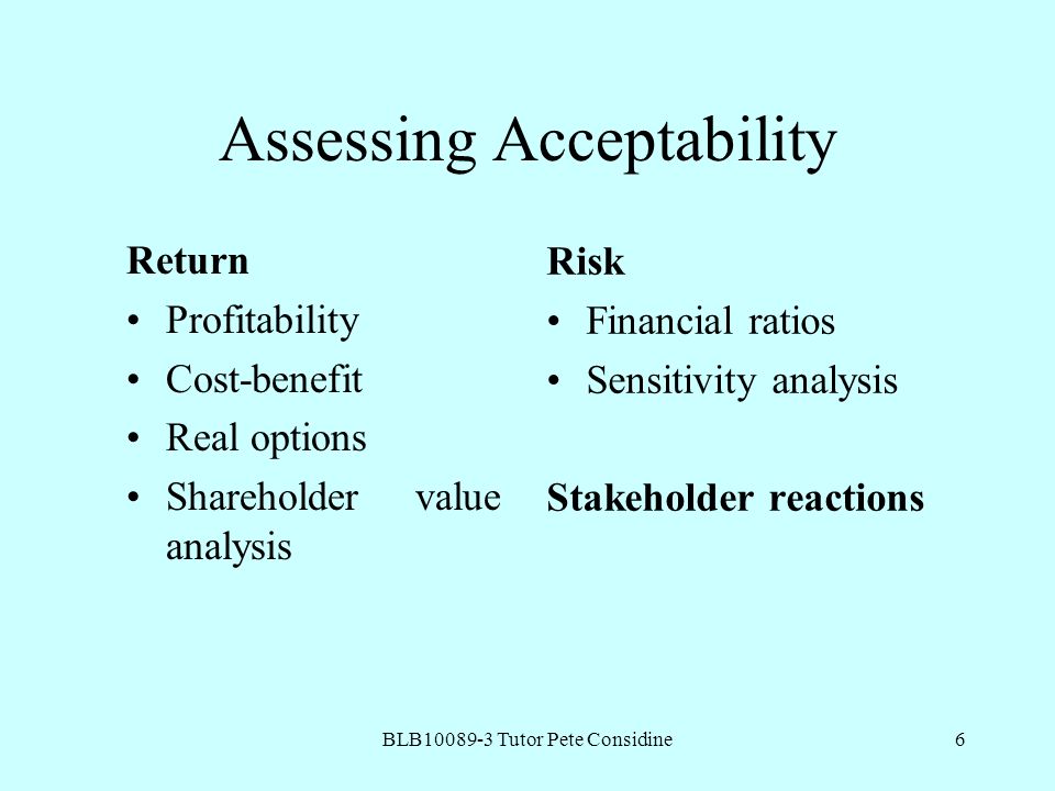 BLB Tutor Pete Considine6 Assessing Acceptability Return Profitability Cost-benefit Real options Shareholder value analysis Risk Financial ratios Sensitivity analysis Stakeholder reactions