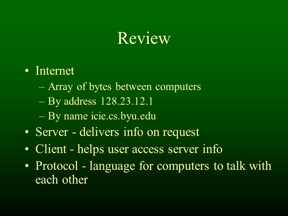 Review Internet –Array of bytes between computers –By address –By name icie.cs.byu.edu Server - delivers info on request Client - helps user access server info Protocol - language for computers to talk with each other