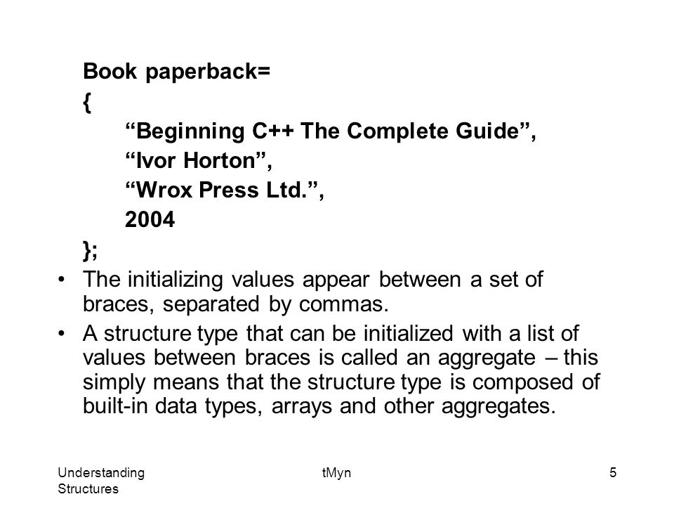 Understanding Structures tMyn5 Book paperback= { Beginning C++ The Complete Guide , Ivor Horton , Wrox Press Ltd. , 2004 }; The initializing values appear between a set of braces, separated by commas.