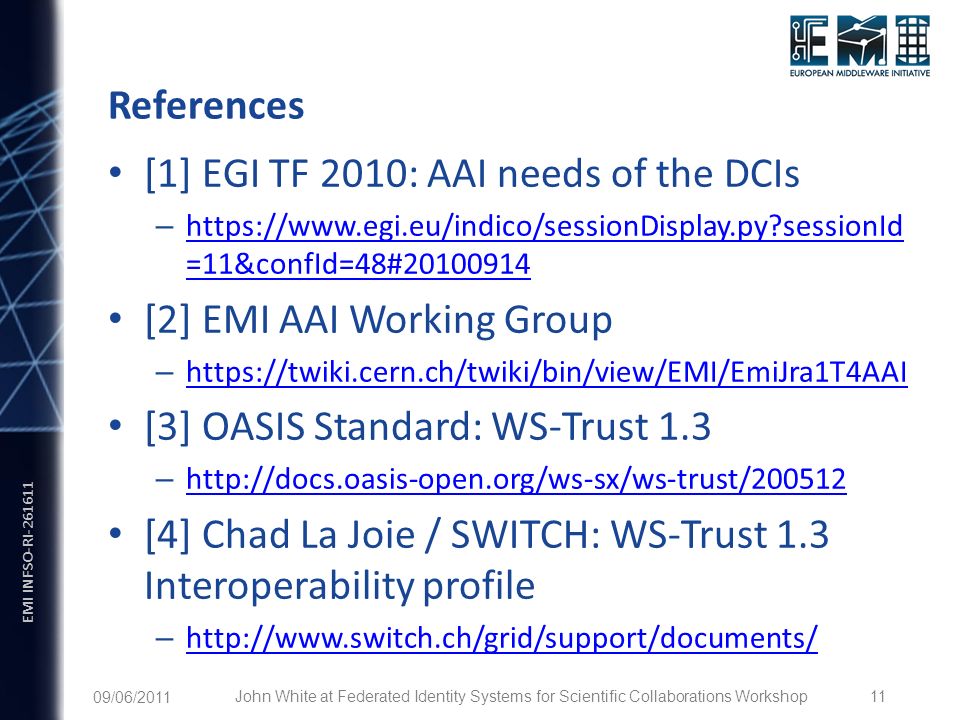 EMI INFSO-RI References [1] EGI TF 2010: AAI needs of the DCIs –   sessionId =11&confId=48# sessionId =11&confId=48# [2] EMI AAI Working Group –     [3] OASIS Standard: WS-Trust 1.3 –     [4] Chad La Joie / SWITCH: WS-Trust 1.3 Interoperability profile – /06/2011 John White at Federated Identity Systems for Scientific Collaborations Workshop