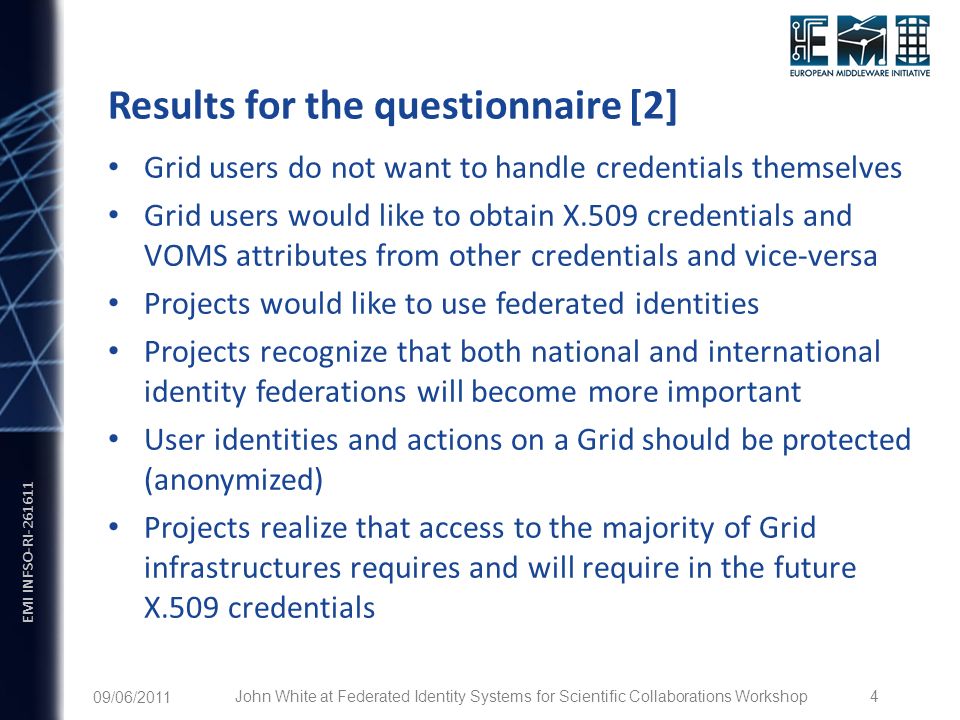 EMI INFSO-RI Results for the questionnaire [2] Grid users do not want to handle credentials themselves Grid users would like to obtain X.509 credentials and VOMS attributes from other credentials and vice-versa Projects would like to use federated identities Projects recognize that both national and international identity federations will become more important User identities and actions on a Grid should be protected (anonymized) Projects realize that access to the majority of Grid infrastructures requires and will require in the future X.509 credentials 09/06/2011 John White at Federated Identity Systems for Scientific Collaborations Workshop