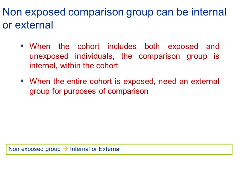 Non exposed comparison group can be internal or external When the cohort includes both exposed and unexposed individuals, the comparison group is internal, within the cohort When the entire cohort is exposed, need an external group for purposes of comparison Non exposed group  Internal or External