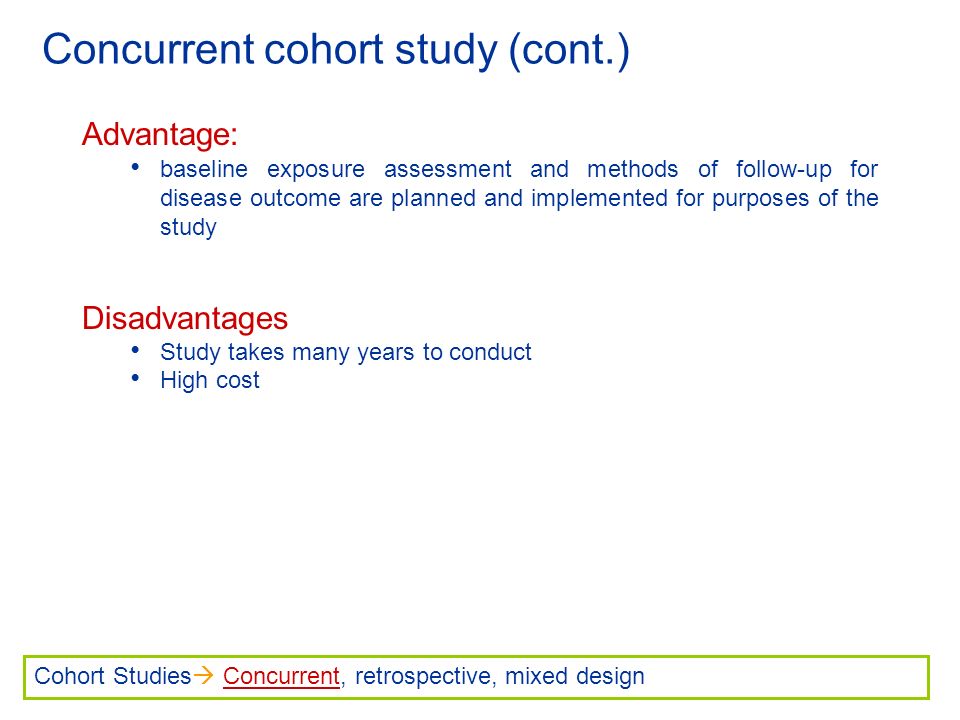 Concurrent cohort study (cont.) Advantage: baseline exposure assessment and methods of follow-up for disease outcome are planned and implemented for purposes of the study Disadvantages Study takes many years to conduct High cost Cohort Studies  Concurrent, retrospective, mixed design