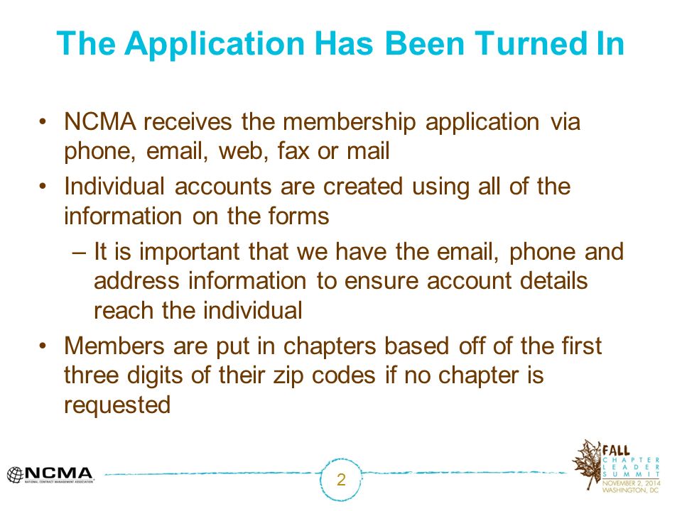 2 The Application Has Been Turned In NCMA receives the membership application via phone,  , web, fax or mail Individual accounts are created using all of the information on the forms –It is important that we have the  , phone and address information to ensure account details reach the individual Members are put in chapters based off of the first three digits of their zip codes if no chapter is requested