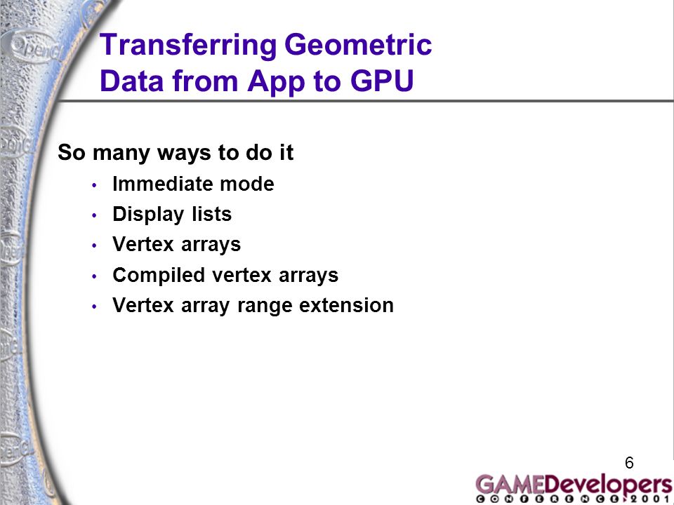 6 Transferring Geometric Data from App to GPU So many ways to do it Immediate mode Display lists Vertex arrays Compiled vertex arrays Vertex array range extension