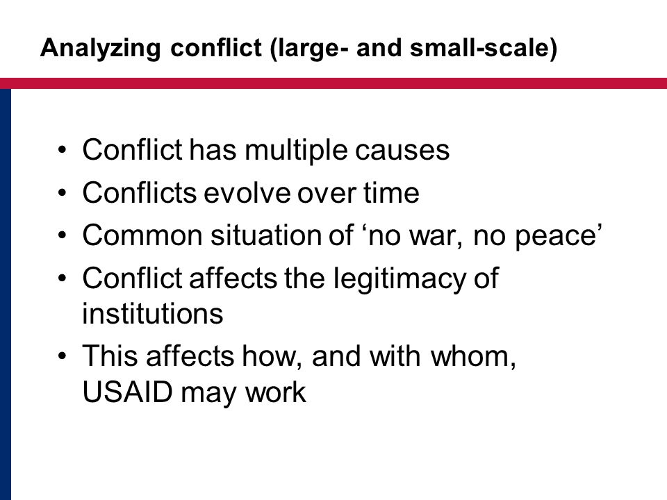 Analyzing conflict (large- and small-scale) Conflict has multiple causes Conflicts evolve over time Common situation of ‘no war, no peace’ Conflict affects the legitimacy of institutions This affects how, and with whom, USAID may work