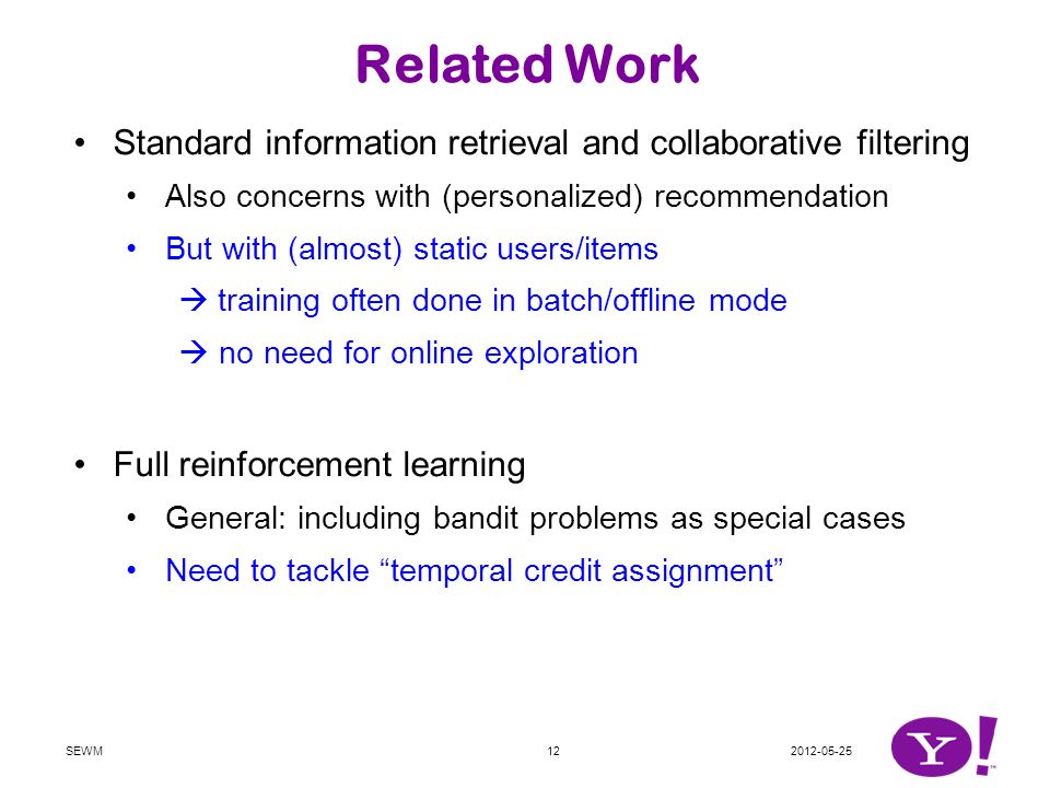 Related Work Standard information retrieval and collaborative filtering Also concerns with (personalized) recommendation But with (almost) static users/items  training often done in batch/offline mode  no need for online exploration Full reinforcement learning General: including bandit problems as special cases Need to tackle temporal credit assignment SEWM