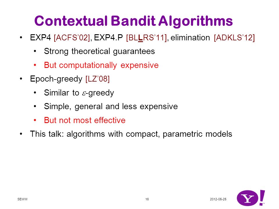 EXP4 [ACFS’02], EXP4.P [BLLRS’11 ], elimination [ADKLS’12 ] Strong theoretical guarantees But computationally expensive Epoch-greedy [LZ’08] Similar to  -greedy Simple, general and less expensive But not most effective This talk: algorithms with compact, parametric models Both efficient and effective Extension of UCB1 to linear models … and to generalized linear models Randomized algorithm with Thompson sampling Contextual Bandit Algorithms SEWM