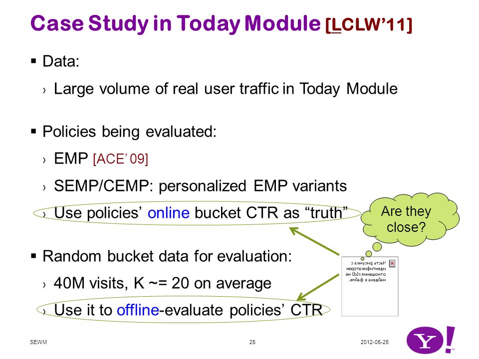 Case Study in Today Module [LCLW’11]  Data: › Large volume of real user traffic in Today Module  Policies being evaluated: › EMP [ACE’ 09] › SEMP/CEMP: personalized EMP variants › Use policies’ online bucket CTR as truth  Random bucket data for evaluation: › 40M visits, K ~= 20 on average › Use it to offline-evaluate policies’ CTR SEWM25 Are they close