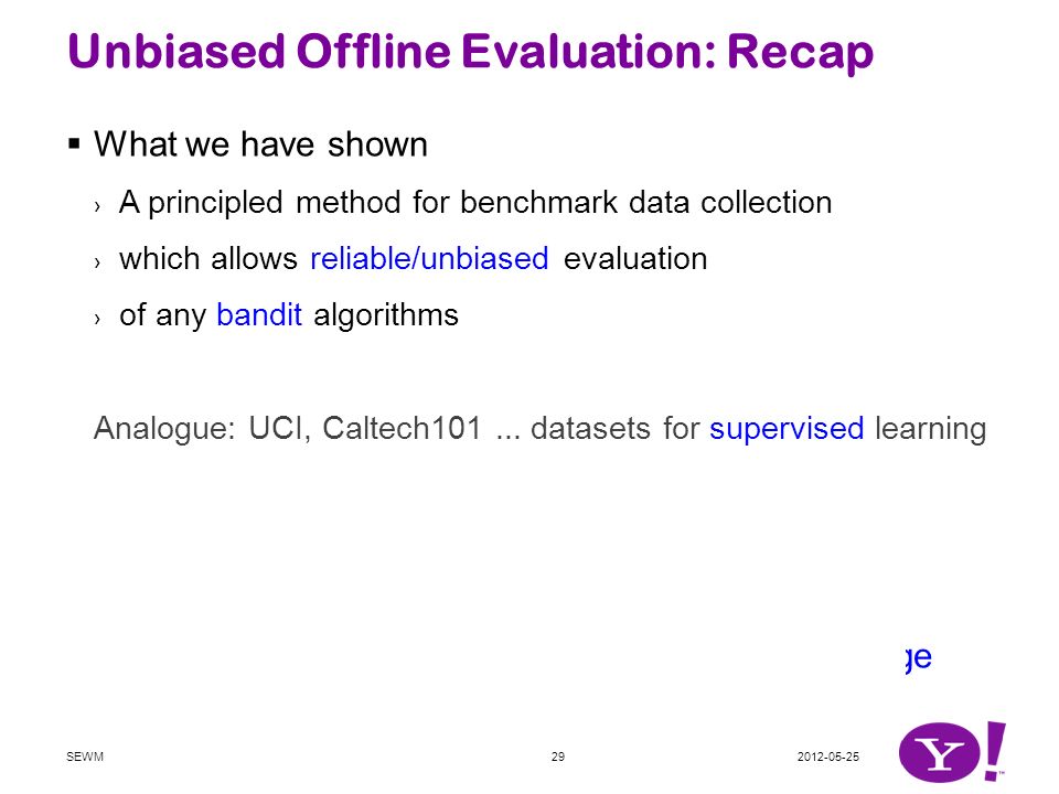 Unbiased Offline Evaluation: Recap  What we have shown › A principled method for benchmark data collection › which allows reliable/unbiased evaluation › of any bandit algorithms Analogue: UCI, Caltech101...