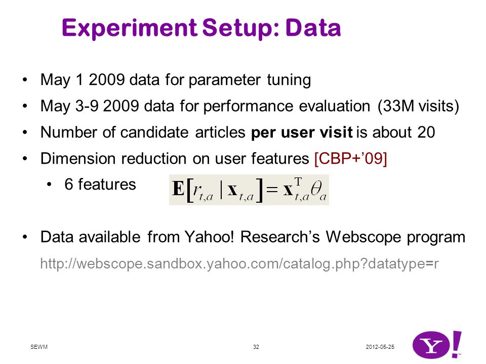 Experiment Setup: Data May data for parameter tuning May data for performance evaluation (33M visits) Number of candidate articles per user visit is about 20 Dimension reduction on user features [CBP+’09] 6 features Data available from Yahoo.