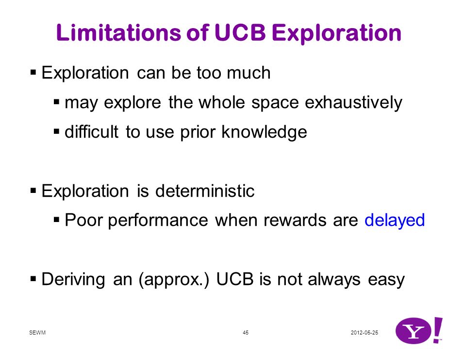 SEWM45 Limitations of UCB Exploration  Exploration can be too much  may explore the whole space exhaustively  difficult to use prior knowledge  Exploration is deterministic  Poor performance when rewards are delayed  Deriving an (approx.) UCB is not always easy