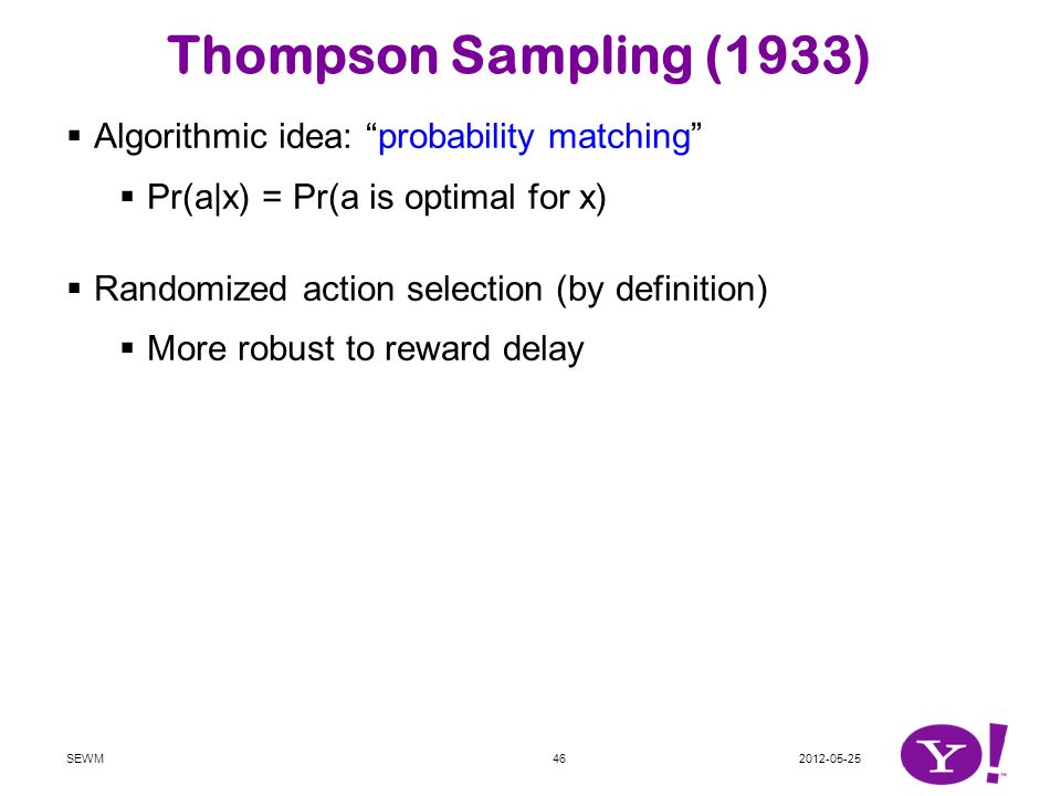 SEWM46 Thompson Sampling (1933)  Algorithmic idea: probability matching  Pr(a|x) = Pr(a is optimal for x)  Randomized action selection (by definition)  More robust to reward delay  Straightforward to implement [CL’12]  Maintain parameter posterior:  Draw random models:  Act accordingly: Easily combined with other (non-)parametric models