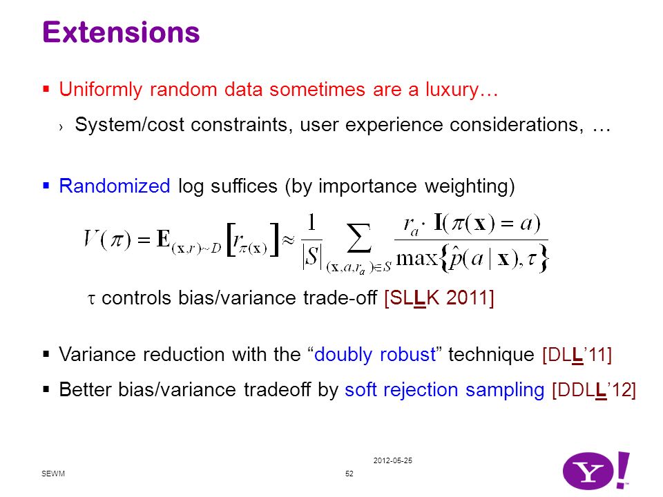  Uniformly random data sometimes are a luxury… › System/cost constraints, user experience considerations, …  Randomized log suffices (by importance weighting)  Variance reduction with the doubly robust technique [DLL’11]  Better bias/variance tradeoff by soft rejection sampling [DDLL’12] Extensions SEWM52  controls bias/variance trade-off [SLLK 2011]