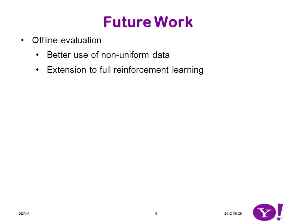 Future Work Offline evaluation Better use of non-uniform data Extension to full reinforcement learning Use of prior knowledge Variants of bandits Bandits with budgets Bandits with many arms Bandits with multiple objectives Bandits with submodular rewards Bandits with delayed reward observations … SEWM