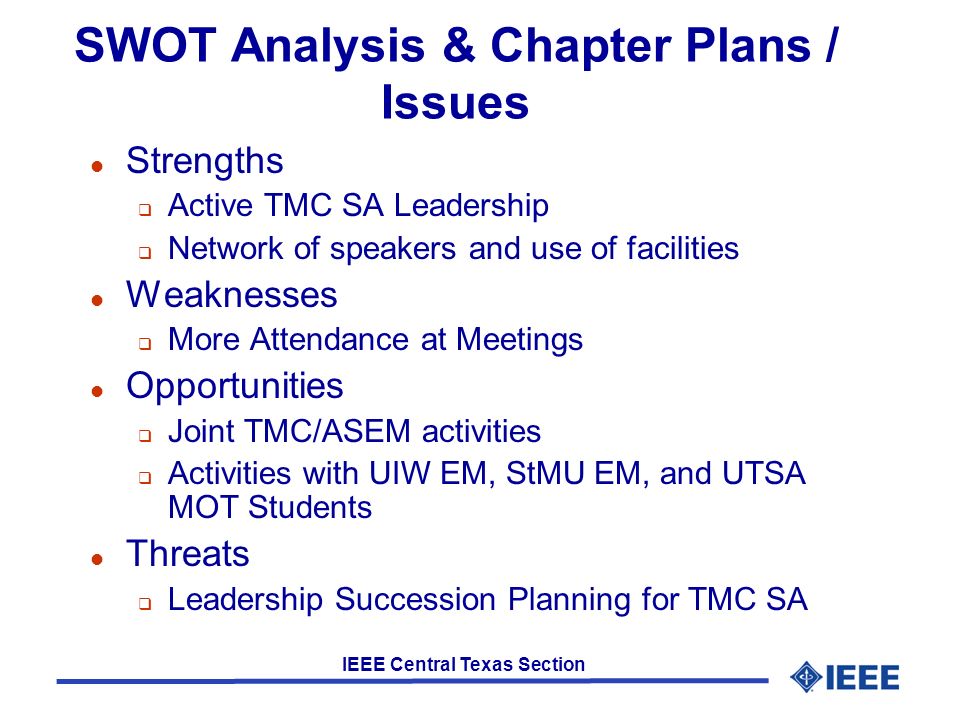 IEEE Central Texas Section SWOT Analysis & Chapter Plans / Issues l Strengths  Active TMC SA Leadership  Network of speakers and use of facilities l Weaknesses  More Attendance at Meetings l Opportunities  Joint TMC/ASEM activities  Activities with UIW EM, StMU EM, and UTSA MOT Students l Threats  Leadership Succession Planning for TMC SA