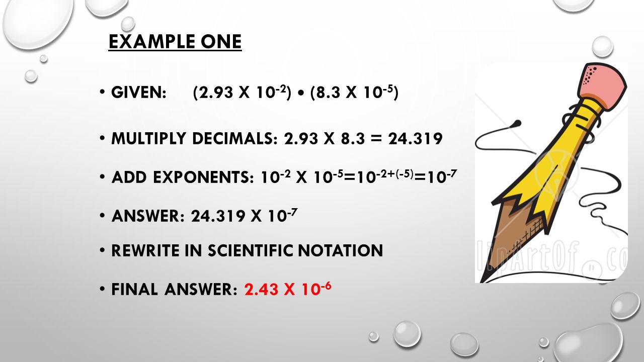 EXAMPLE ONE GIVEN: (2.93 X ) (8.3 X ) MULTIPLY DECIMALS: 2.93 X 8.3 = ADD EXPONENTS: X =10 -2+(-5) =10 -7 ANSWER: X REWRITE IN SCIENTIFIC NOTATION FINAL ANSWER: 2.43 X 10 -6
