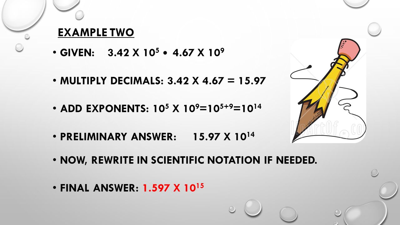 EXAMPLE TWO GIVEN: 3.42 X X 10 9 MULTIPLY DECIMALS: 3.42 X 4.67 = ADD EXPONENTS: 10 5 X 10 9 = =10 14 PRELIMINARY ANSWER: X NOW, REWRITE IN SCIENTIFIC NOTATION IF NEEDED.