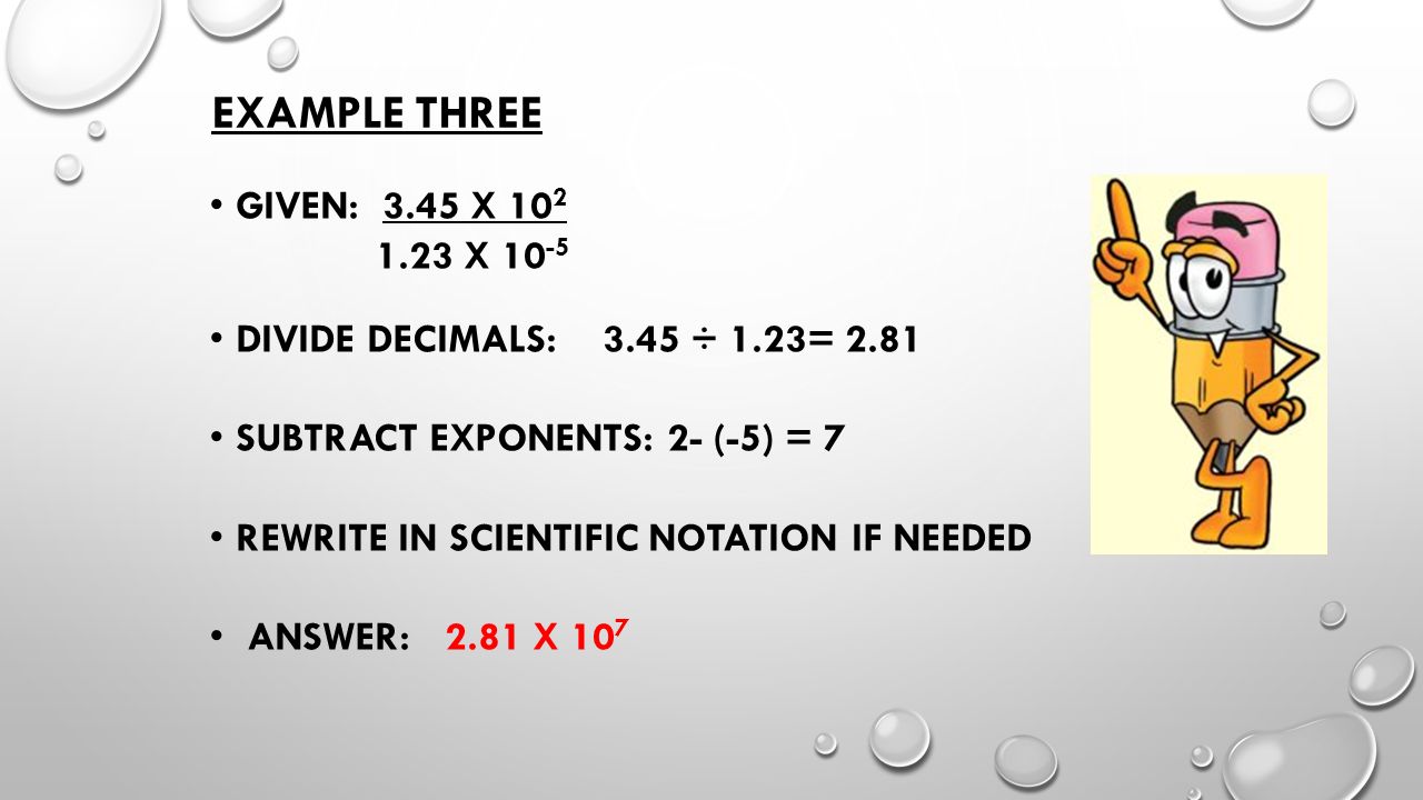 EXAMPLE THREE GIVEN: 3.45 X X DIVIDE DECIMALS: 3.45 ÷ 1.23= 2.81 SUBTRACT EXPONENTS: 2- (-5) = 7 REWRITE IN SCIENTIFIC NOTATION IF NEEDED ANSWER: 2.81 X 10 7