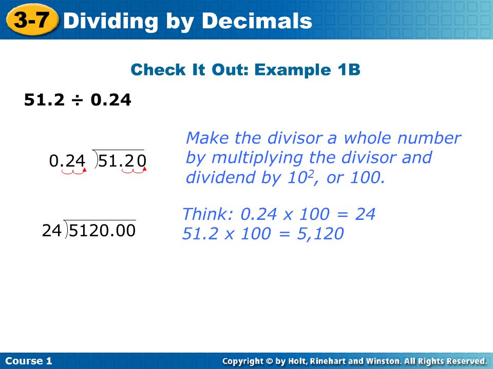 Course Dividing by Decimals Check It Out: Example 1B 51.2 ÷ Think: 0.24 x 100 = x 100 = 5,120 Make the divisor a whole number by multiplying the divisor and dividend by 10 2, or 100.